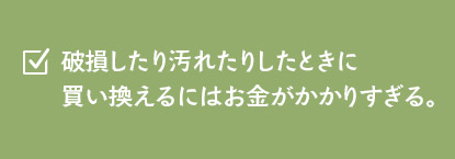 破損したり汚れたりしたときに買い換えるにはお金がかかりすぎる。