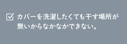 カバーを洗濯したくても干す場所が無いからなかなかできない。