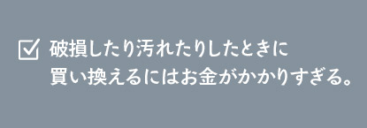 破損したり汚れたりしたときに買い換えるにはお金がかかりすぎる。